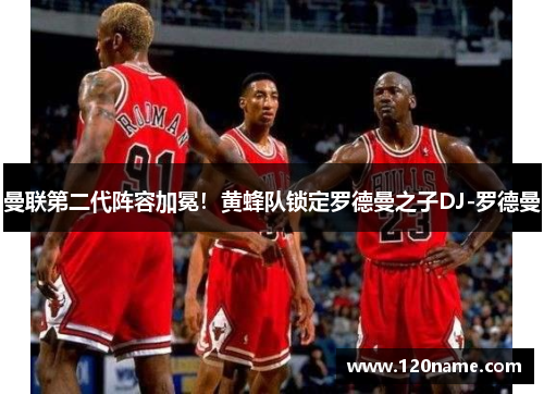 曼联第二代阵容加冕！黄蜂队锁定罗德曼之子DJ-罗德曼