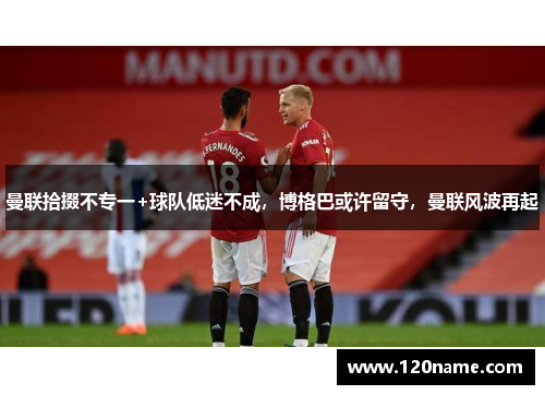 曼联拾掇不专一+球队低迷不成，博格巴或许留守，曼联风波再起